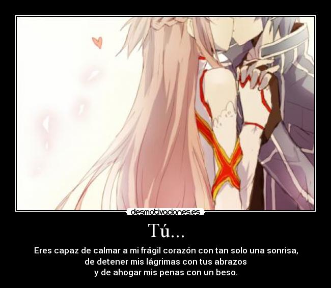 Tú... - Eres capaz de calmar a mi frágil corazón con tan solo una sonrisa,
de detener mis lágrimas con tus abrazos
y de ahogar mis penas con un beso.