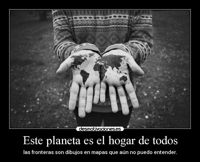 Este planeta es el hogar de todos - las fronteras son dibujos en mapas que aún no puedo entender.