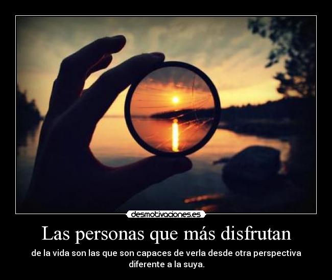 Las personas que más disfrutan - de la vida son las que son capaces de verla desde otra perspectiva diferente a la suya.