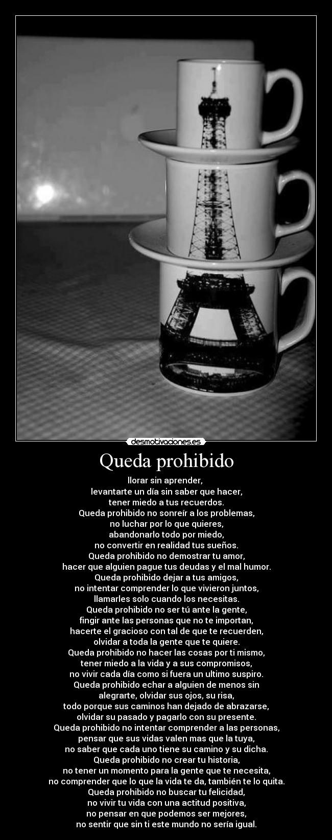 Queda prohibido - llorar sin aprender, 
levantarte un día sin saber que hacer,
tener miedo a tus recuerdos.
Queda prohibido no sonreír a los problemas,
no luchar por lo que quieres,
abandonarlo todo por miedo,
no convertir en realidad tus sueños.
Queda prohibido no demostrar tu amor,
hacer que alguien pague tus deudas y el mal humor.
Queda prohibido dejar a tus amigos,
no intentar comprender lo que vivieron juntos,
llamarles solo cuando los necesitas.
Queda prohibido no ser tú ante la gente,
fingir ante las personas que no te importan,
hacerte el gracioso con tal de que te recuerden,
olvidar a toda la gente que te quiere.
Queda prohibido no hacer las cosas por ti mismo,
tener miedo a la vida y a sus compromisos,
no vivir cada día como si fuera un ultimo suspiro.
Queda prohibido echar a alguien de menos sin
alegrarte, olvidar sus ojos, su risa,
todo porque sus caminos han dejado de abrazarse,
olvidar su pasado y pagarlo con su presente.
Queda prohibido no intentar comprender a las personas,
pensar que sus vidas valen mas que la tuya,
no saber que cada uno tiene su camino y su dicha.
Queda prohibido no crear tu historia,
no tener un momento para la gente que te necesita,
no comprender que lo que la vida te da, también te lo quita.
Queda prohibido no buscar tu felicidad,
no vivir tu vida con una actitud positiva,
no pensar en que podemos ser mejores,
no sentir que sin ti este mundo no sería igual.