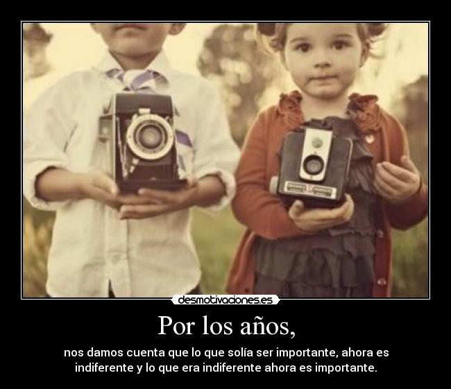 Por los años, - nos damos cuenta que lo que solía ser importante, ahora es
indiferente y lo que era indiferente ahora es importante.