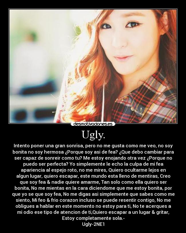 Ugly. - Intento poner una gran sonrisa, pero no me gusta como me veo, no soy
bonita no soy hermosa ¿Porque soy asi de fea? ¿Que debo cambiar para
ser capaz de sonreir como tu? Me estoy enojando otra vez ¿Porque no
puedo ser perfecta? Yo simplemente le echo la culpa de mi fea
apariencia al espejo roto, no me mires, Quiero ocultarme lejos en
algun lugar, quiero escapar, este mundo esta lleno de mentiras, Creo
que soy fea & nadie quiere amarme, Tan solo como ella quiero ser
bonita, No me mientas en la cara diciendome que me estoy bonita, por
que yo se que soy fea, No me digas asi simplemente que sabes como me
siento, Mi feo & frio corazon incluso se puede resentir contigo, No me
obligues a hablar en este momento no estoy para ti, No te acerques a
mi odio ese tipo de atencion de ti,Quiero escapar a un lugar & gritar,
Estoy completamente sola.-
Ugly-2NE1