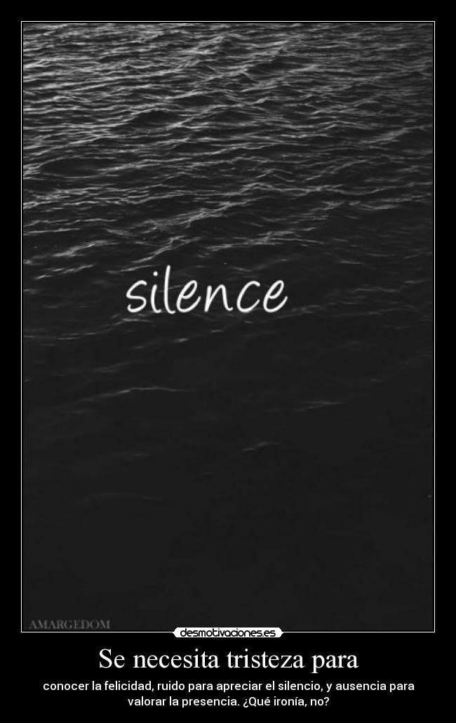 Se necesita tristeza para - conocer la felicidad, ruido para apreciar el silencio, y ausencia para
valorar la presencia. ¿Qué ironía, no?