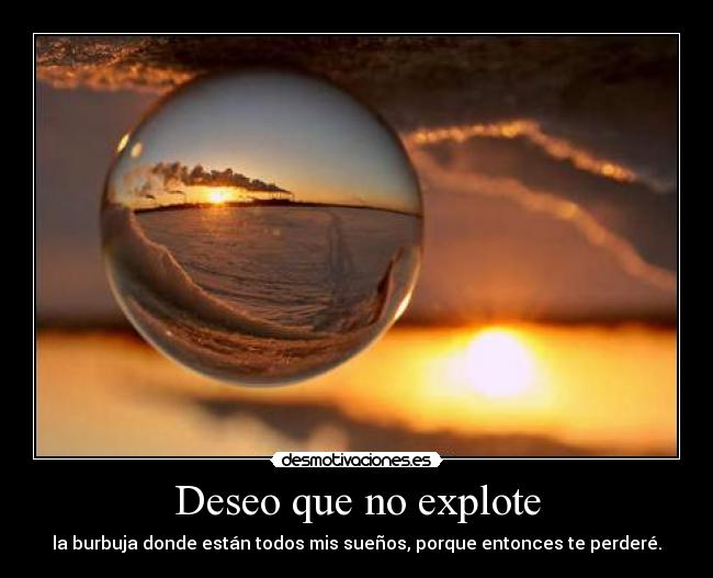 Deseo que no explote - la burbuja donde están todos mis sueños, porque entonces te perderé.