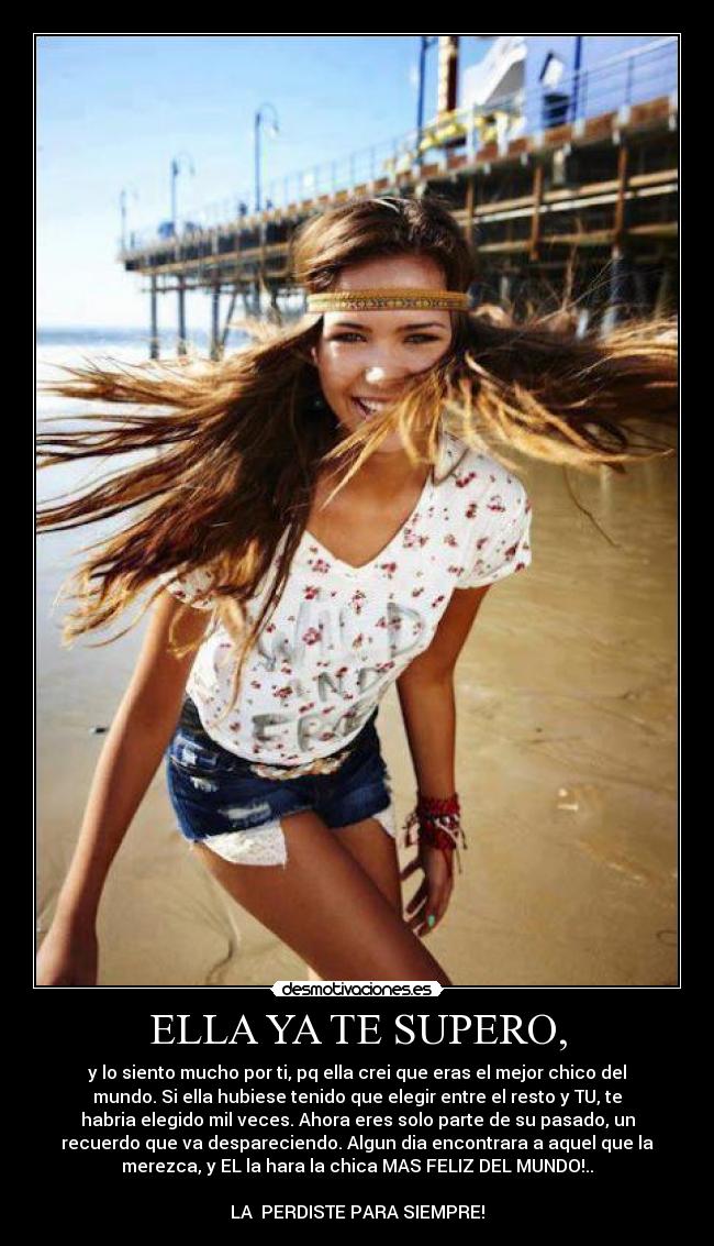 ELLA YA TE SUPERO, - y lo siento mucho por ti, pq ella crei que eras el mejor chico del
mundo. Si ella hubiese tenido que elegir entre el resto y TU, te
habria elegido mil veces. Ahora eres solo parte de su pasado, un
recuerdo que va despareciendo. Algun dia encontrara a aquel que la
merezca, y EL la hara la chica MAS FELIZ DEL MUNDO!..
LA PERDISTE PARA SIEMPRE!