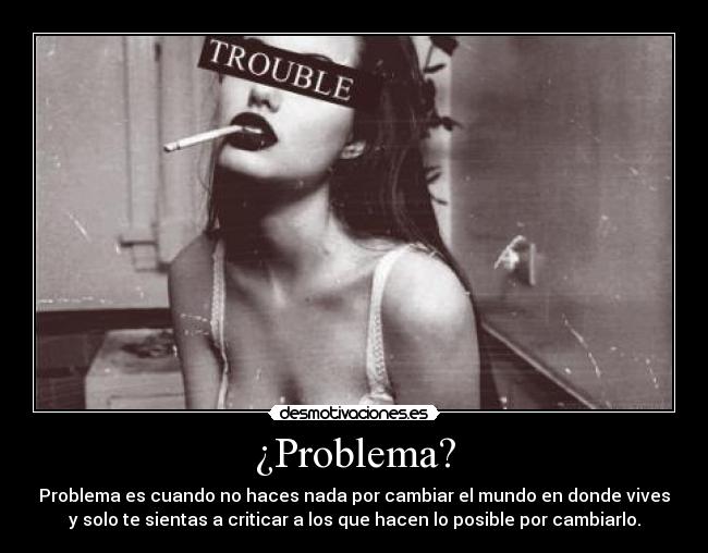 ¿Problema? - Problema es cuando no haces nada por cambiar el mundo en donde vives
y solo te sientas a criticar a los que hacen lo posible por cambiarlo.