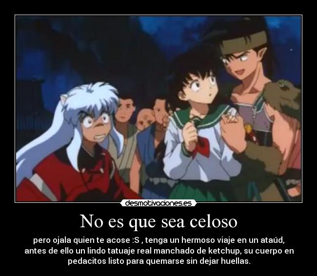 No es que sea celoso - pero ojala quien te acose :S , tenga un hermoso viaje en un ataúd,
antes de ello un lindo tatuaje real manchado de ketchup, su cuerpo en
pedacitos listo para quemarse sin dejar huellas.
