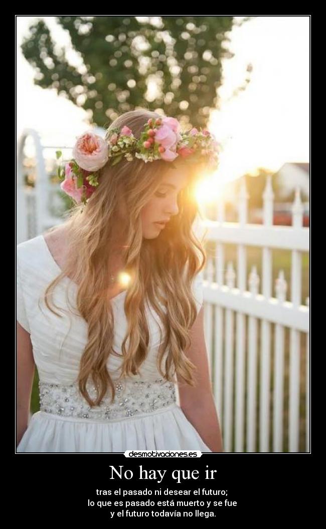 No hay que ir - tras el pasado ni desear el futuro;
lo que es pasado está muerto y se fue
y el futuro todavía no llega.