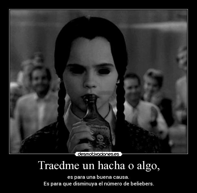 Traedme un hacha o algo, - es para una buena causa.
Es para que disminuya el número de beliebers.