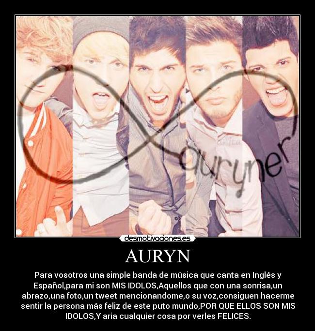 AURYN - Para vosotros una simple banda de música que canta en Inglés y
Español,para mi son MIS IDOLOS,Aquellos que con una sonrisa,un
abrazo,una foto,un tweet mencionandome,o su voz,consiguen hacerme
sentir la persona más feliz de este puto mundo,POR QUE ELLOS SON MIS
IDOLOS,Y aria cualquier cosa por verles FELICES.