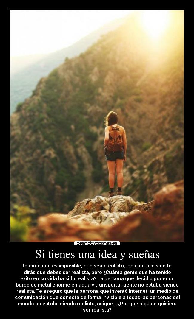 Si tienes una idea y sueñas - te dirán que es imposible, que seas realista, incluso tu mismo te
dirás que debes ser realista, pero ¿Cuánta gente que ha tenido
éxito en su vida ha sido realista? La persona que decidió poner un
barco de metal enorme en agua y transportar gente no estaba siendo
realista. Te aseguro que la persona que inventó Internet, un medio de
comunicación que conecta de forma invisible a todas las personas del
mundo no estaba siendo realista, asique... ¿Por qué alguien quisiera
ser realista?