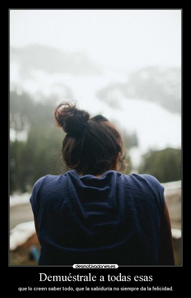 Demuéstrale a todas esas - que lo creen saber todo, que la sabiduría no siempre da la felicidad.