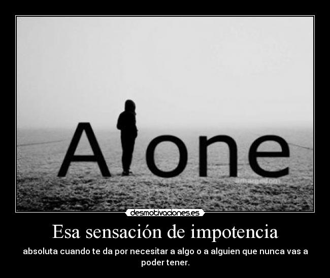 Esa sensación de impotencia - absoluta cuando te da por necesitar a algo o a alguien que nunca vas a poder tener.