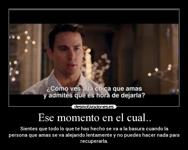 Ese momento en el cual.. - Sientes que todo lo que te has hecho se va a la basura cuando la
persona que amas se va alejando lentamente y no puedes hacer nada para
recuperarla.