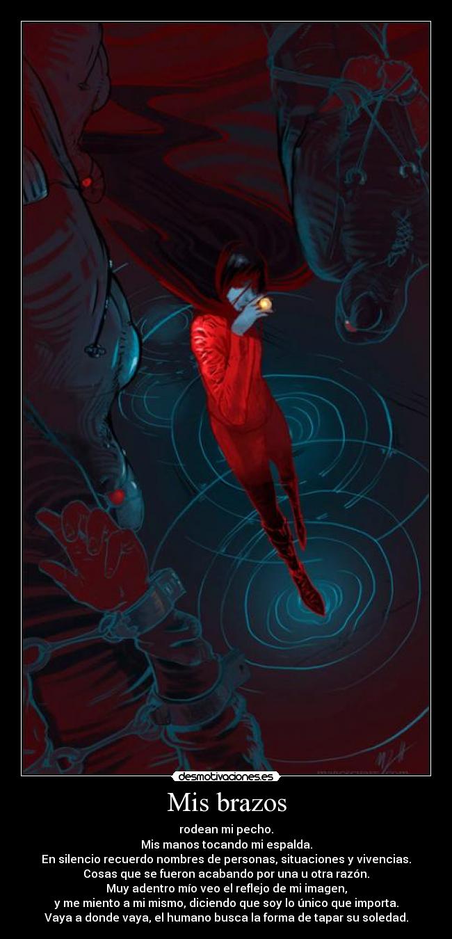 Mis brazos - rodean mi pecho.
Mis manos tocando mi espalda.
En silencio recuerdo nombres de personas, situaciones y vivencias.
Cosas que se fueron acabando por una u otra razón.
Muy adentro mío veo el reflejo de mi imagen,
y me miento a mi mismo, diciendo que soy lo único que importa.
Vaya a donde vaya, el humano busca la forma de tapar su soledad.