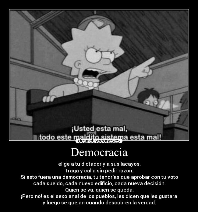 Democracia - elige a tu dictador y a sus lacayos.
Traga y calla sin pedir razón.
Si esto fuera una democracia, tu tendrías que aprobar con tu voto
cada sueldo, cada nuevo edificio, cada nueva decisión.
Quien se va, quien se queda.
¡Pero no! es el sexo anal de los pueblos, les dicen que les gustara
y luego se quejan cuando descubren la verdad.