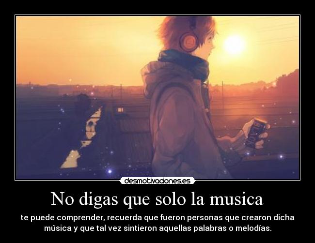 No digas que solo la musica - te puede comprender, recuerda que fueron personas que crearon dicha
música y que tal vez sintieron aquellas palabras o melodías.