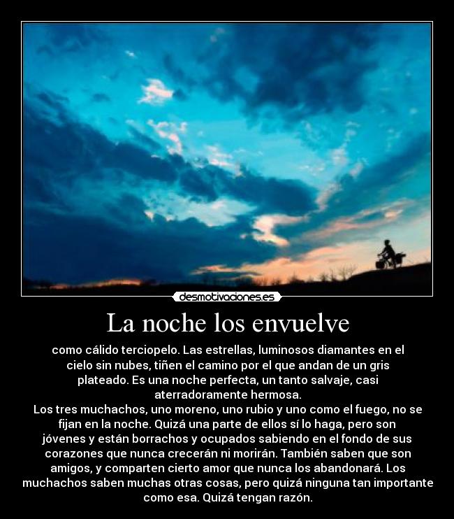La noche los envuelve - como cálido terciopelo. Las estrellas, luminosos diamantes en el
cielo sin nubes, tiñen el camino por el que andan de un gris
plateado. Es una noche perfecta, un tanto salvaje, casi
aterradoramente hermosa.
Los tres muchachos, uno moreno, uno rubio y uno como el fuego, no se
fijan en la noche. Quizá una parte de ellos sí lo haga, pero son
jóvenes y están borrachos y ocupados sabiendo en el fondo de sus
corazones que nunca crecerán ni morirán. También saben que son
amigos, y comparten cierto amor que nunca los abandonará. Los
muchachos saben muchas otras cosas, pero quizá ninguna tan importante
como esa. Quizá tengan razón.