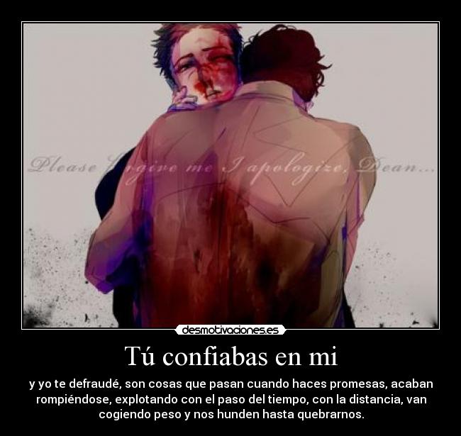 Tú confiabas en mi - y yo te defraudé, son cosas que pasan cuando haces promesas, acaban
rompiéndose, explotando con el paso del tiempo, con la distancia, van
cogiendo peso y nos hunden hasta quebrarnos.