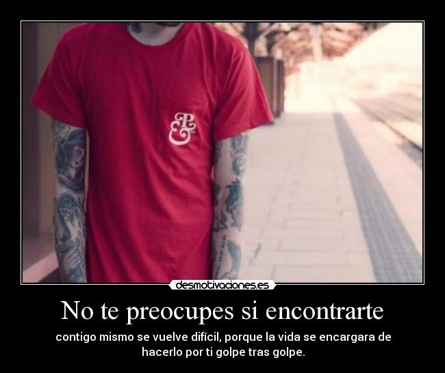 No te preocupes si encontrarte - contigo mismo se vuelve difícil, porque la vida se encargara de
hacerlo por ti golpe tras golpe.