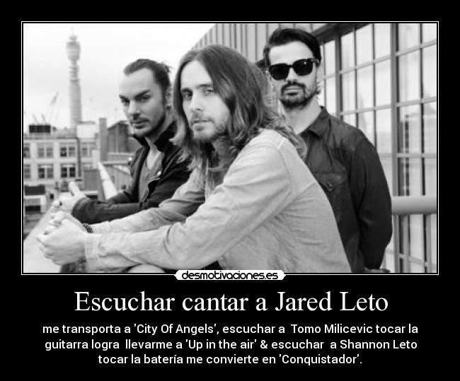 Escuchar cantar a Jared Leto - me transporta a City Of Angels, escuchar a Tomo Milicevic tocar la
guitarra logra llevarme a Up in the air & escuchar a Shannon Leto
tocar la batería me convierte en Conquistador.