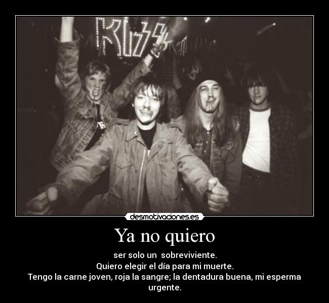 Ya no quiero - ser solo un sobreviviente.
Quiero elegir el día para mi muerte.
Tengo la carne joven, roja la sangre; la dentadura buena, mi esperma urgente.