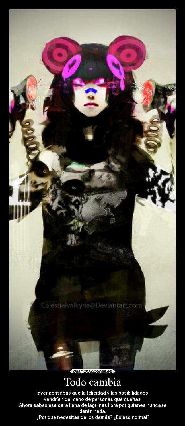 Todo cambia - ayer pensabas que la felicidad y las posibilidades
vendrían de mano de personas que querías.
Ahora sabes esa cara llena de lagrimas llora por quienes nunca te darán nada.
¿Por que necesitas de los demás? ¿Es eso normal?