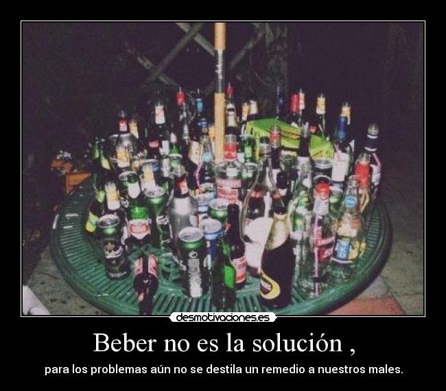 Beber no es la solución , - para los problemas aún no se destila un remedio a nuestros males.