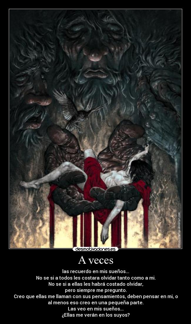 A veces - las recuerdo en mis sueños...
No se si a todos les costara olvidar tanto como a mi.
No se si a ellas les habrá costado olvidar,
pero siempre me pregunto.
Creo que ellas me llaman con sus pensamientos, deben pensar en mi, o
al menos eso creo en una pequeña parte.
Las veo en mis sueños...
¿Ellas me verán en los suyos?