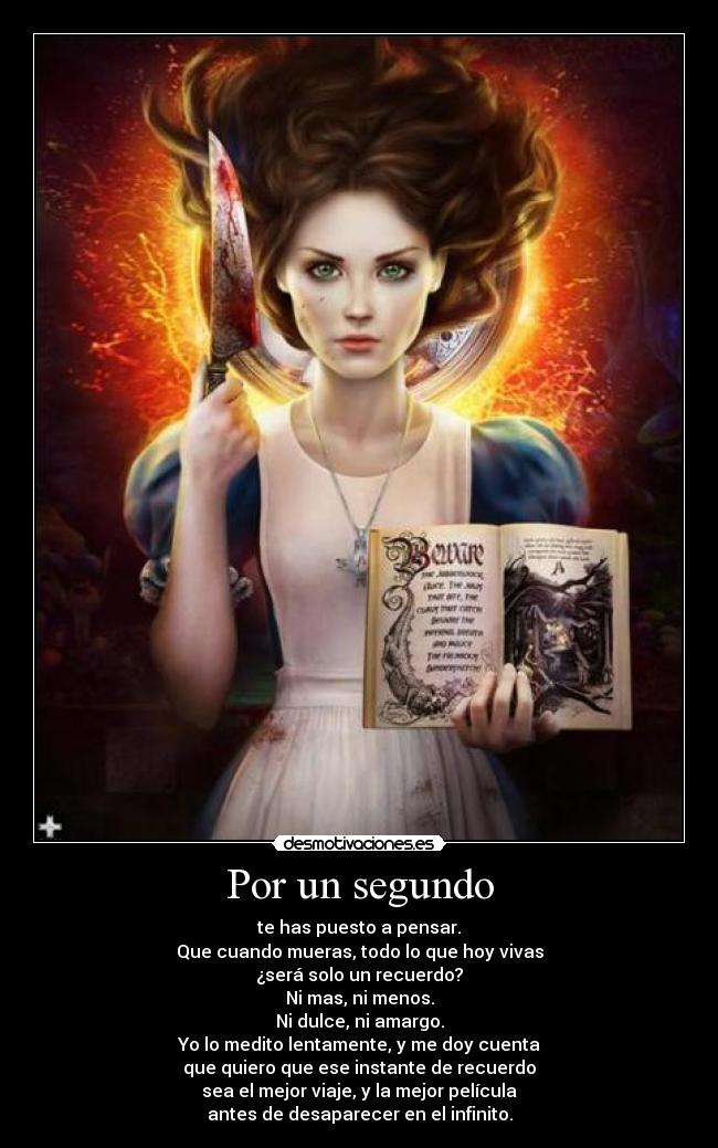 Por un segundo - te has puesto a pensar.
Que cuando mueras, todo lo que hoy vivas
¿será solo un recuerdo?
Ni mas, ni menos.
Ni dulce, ni amargo.
Yo lo medito lentamente, y me doy cuenta
que quiero que ese instante de recuerdo
sea el mejor viaje, y la mejor película
antes de desaparecer en el infinito.