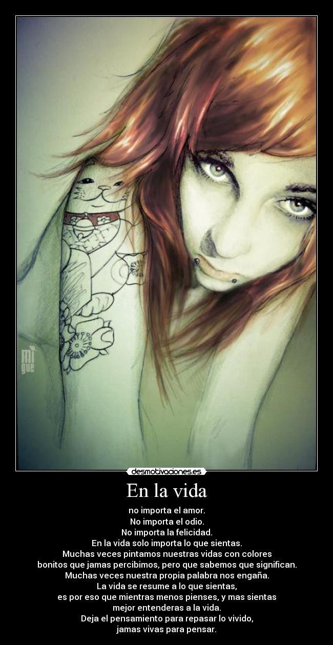 En la vida - no importa el amor.
No importa el odio.
No importa la felicidad.
En la vida solo importa lo que sientas.
Muchas veces pintamos nuestras vidas con colores
bonitos que jamas percibimos, pero que sabemos que significan.
Muchas veces nuestra propia palabra nos engaña.
La vida se resume a lo que sientas,
es por eso que mientras menos pienses, y mas sientas
mejor entenderas a la vida.
Deja el pensamiento para repasar lo vivido,
jamas vivas para pensar.