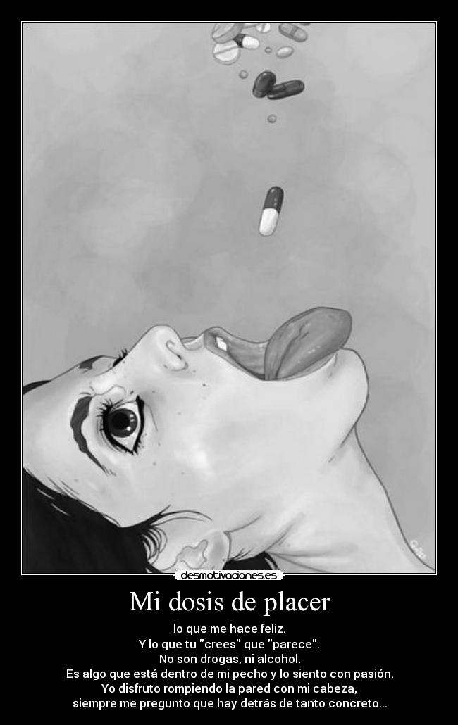 Mi dosis de placer - lo que me hace feliz.
Y lo que tu crees que parece.
No son drogas, ni alcohol.
Es algo que está dentro de mi pecho y lo siento con pasión.
Yo disfruto rompiendo la pared con mi cabeza,
siempre me pregunto que hay detrás de tanto concreto...