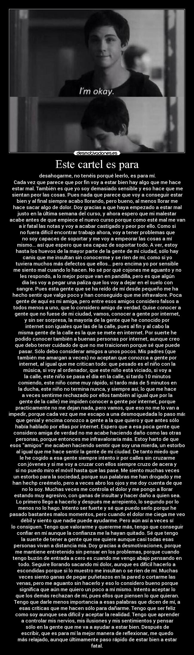 Este cartel es para - desahogarme, no tenéis porqué leerlo, es para mí.
Cada vez que parece que por fin voy a estar bien hay algo que me hace
estar mal. También es que yo soy demasiado sensible y eso hace que me
sientan peor las cosas. Pues nada que parece que voy a conseguir estar
bien y al final siempre acabo llorando, pero bueno, al menos llorar me
hace sacar algo de dolor. Doy gracias a que haya empezado a estar mal
justo en la última semana del curso, y ahora espero que mi malestar
acabe antes de que empiece el nuevo curso porque como esté mal me van
a ir fatal las notas y voy a acabar castigado y peor por ello. Como si
no fuera difícil encontrar trabajo ahora, voy a tener problemas que
no soy capaces de soportar y me voy a empeorar las cosas a mí
mismo... así que espero que sea capaz de soportar todo. A ver, estoy
hasta los huevos de la mayor parte de la gente de mi ciudad, sólo hay
canis que me insultan sin conocerme y se ríen de mí, como si yo
tuviera muchos más defectos que ellos... pero encima yo por sensible
me siento mal cuando lo hacen. No sé por qué cojones me aguanto y no
les respondo, a lo mejor porque van en pandilla, pero es que algún
día les voy a pegar una paliza que los voy a dejar en el suelo con
sangre. Pues esta gente que se ha reído de mí desde pequeño me ha
hecho sentir que valgo poco y han conseguido que me infravalore. Poca
gente de aquí es mi amiga, pero entre esos amigos considero falsos a
todos menos a uno, que lo considero amigo de verdad. Quise conocer a
gente que no fuese de mi ciudad, vamos, conocer a gente por internet,
y sin ser sorpresa, la mayoría de la gente que he conocido por
internet son iguales que las de la calle, pues al fin y al cabo la
misma gente de la calle es la que se mete en internet. Por suerte he
podido conocer también a buenas personas por internet, aunque creo
que debo tener cuidado de que no me traicionen porque sé que puede
pasar. Sólo debo considerar amigos a unos pocos. Mis padres (que
también me amargan a veces) no aceptan que conozca a gente por
internet, al igual que me critican todo: que pesado es el niño con la
música, si voy al ordenador, que este niño está viciado, si voy a
la calle, este niño se pasa el día en la calle, si tardo 10 minutos
comiendo, este niño come muy rápido, si tardo más de 5 minutos en
la ducha, este niño no termina nunca, y siempre así, lo que me hace
a veces sentirme rechazado por ellos también al igual que por la
gente de la calle) me impiden conocer a gente por internet, porque
practicamente no me dejan nada, pero vamos, que eso no me lo van a
impedir, porque cada vez que me escapo a una desmoquedada lo paso más
que genial y encima conozco a gente a la que quiero y que antes sólo
había hablado por ellas por internet. Espero que a esa poca gente que
considero amiga de verdad no me acabe haciendo daño como las otras
personas, porque entonces me infravaloraría más. Estoy harto de que
esos amigos me acaben haciendo semtir que soy una mierda, un estorbo
al igual que me hace sentir la gente de mi ciudad. De tanto miedo que
le he cogido a esa gente siempre intento ir por calles sin cruzarme
con jóvenes y si me voy a cruzar con ellos siempre cruzo de acera y
si no puedo miro el móvil hasta que las pase. Me siento muchas veces
un estorbo para la sociedad, porque sus palabras me han drogado y me
han hechp creémelo, pero a veces abro los ojos y me doy cuenta de que
no lo soy. Muchas veces me controla el dolor y me pongo a llorar
estando muy agresivo, con ganas de insultar y hacer daño a quien sea.
Lo primero llego a hacerlo y después me arrepiento, lo segundo por lo
menos no lo hago. Intento ser fuerte y sé que puedo serlo porqur he
pasado bastantes malos momentos, pero cuando el dolor me ciega me veo
débil y siento que nadie puede ayudarme. Pero aún así a veces sí
lo consiguen. Tengo que valorarme y quererme más, tengo que conseguir
confiar en mí aunque la confianza me la hayan quitado. Sé que tengo
la suerte de tener a gente que me quiere aunque casi todas esas
personas vivan a distancia mía. Doy gracias a desmotivaciones, porque
me mantiene entretenido sin pensar en los problemas, porque cuando
tengo buzón de entrada a cero es cuando me vengo abajo pensando en
todo. Seguire llorando sacando mi dolor, aunque es difícil hacerlo a
escondidas porque si lo muestro me insultan o se ríen de mí. Muchas
veces siento ganas de pegar puñetazos en la pared o cortarme las
venas, pero me aguanto sin hacerlo y eso lo considero bueno porque
significa que aún me quiero un poco a mí mismo. Intento aceptar lo
que los demás rechazan de mí, pues ellos que piensen lo que quieran.
Tengo que darle menos importancia a esas palabras que dicen de mí, a
esas críticas que me hacen sólo para dañarme. Tengo que ser feliz
como soy aunque sea difícil y aceptar la realidad. Tengo que aprender
a controlar mis nervios, mis ilusiones y mis sentimientos y pensar
sólo en la gente que me va a ayudar a estar bien. Después de
escribir, que es para mí la mejor manera de reflexionar, me quedo
más relajado, aunque últimamente paso rápido de estar bien a estar
fatal.