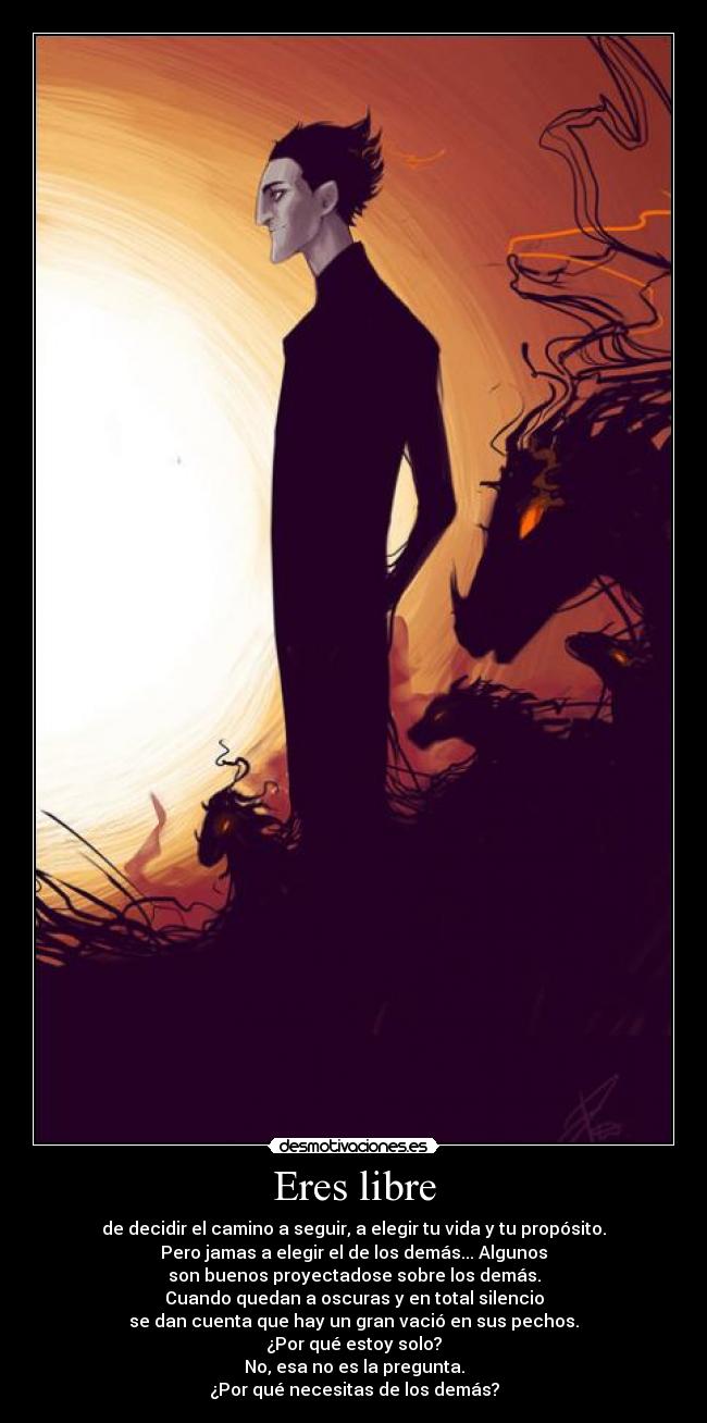 Eres libre - de decidir el camino a seguir, a elegir tu vida y tu propósito.
Pero jamas a elegir el de los demás... Algunos
son buenos proyectadose sobre los demás.
Cuando quedan a oscuras y en total silencio
se dan cuenta que hay un gran vació en sus pechos.
¿Por qué estoy solo?
No, esa no es la pregunta.
¿Por qué necesitas de los demás?
