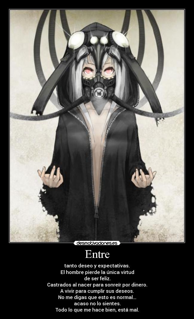 Entre - tanto deseo y expectativas.
El hombre pierde la única virtud
de ser feliz.
Castrados al nacer para sonreír por dinero.
A vivir para cumplir sus deseos.
No me digas que esto es normal...
acaso no lo sientes.
Todo lo que me hace bien, está mal.