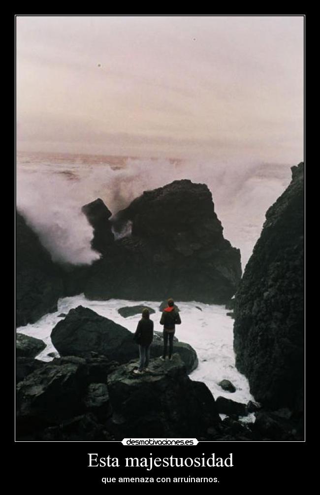 Esta majestuosidad - que amenaza con arruinarnos.