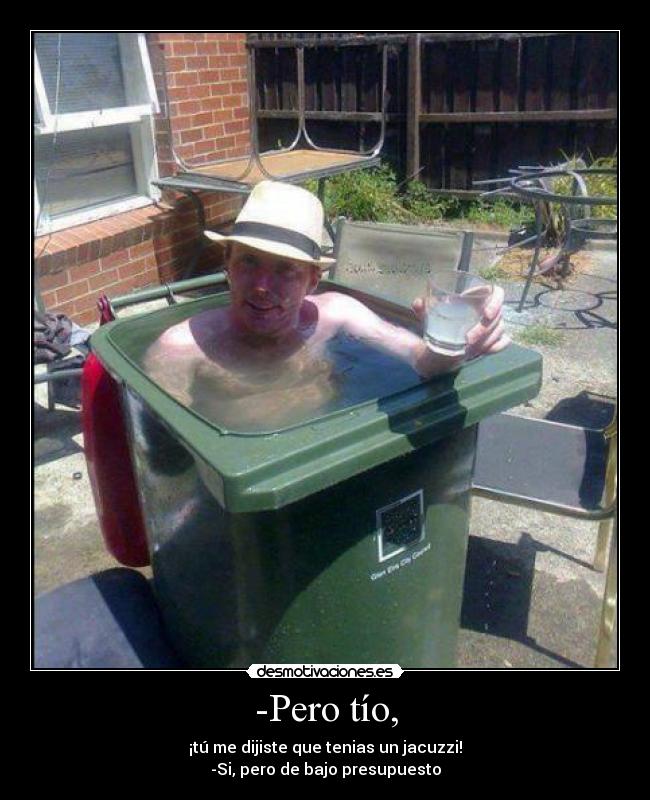 -Pero tío, - ¡tú me dijiste que tenias un jacuzzi!
-Si, pero de bajo presupuesto