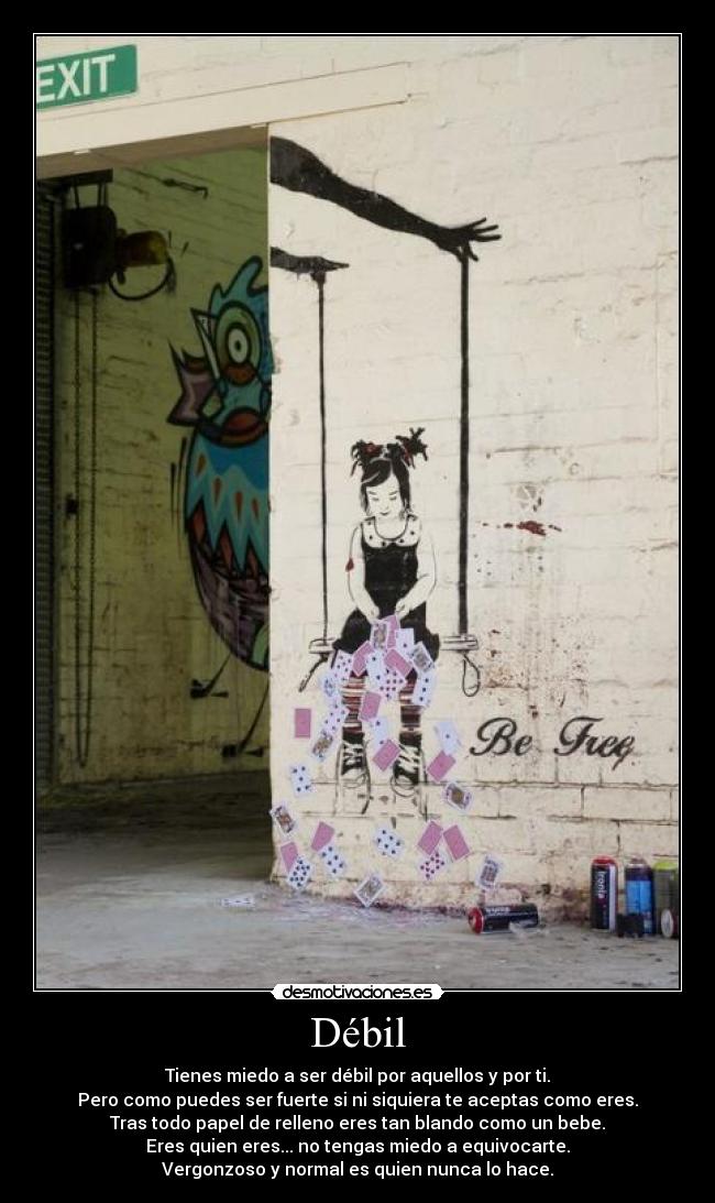 Débil - Tienes miedo a ser débil por aquellos y por ti.
Pero como puedes ser fuerte si ni siquiera te aceptas como eres.
Tras todo papel de relleno eres tan blando como un bebe.
Eres quien eres... no tengas miedo a equivocarte.
Vergonzoso y normal es quien nunca lo hace.