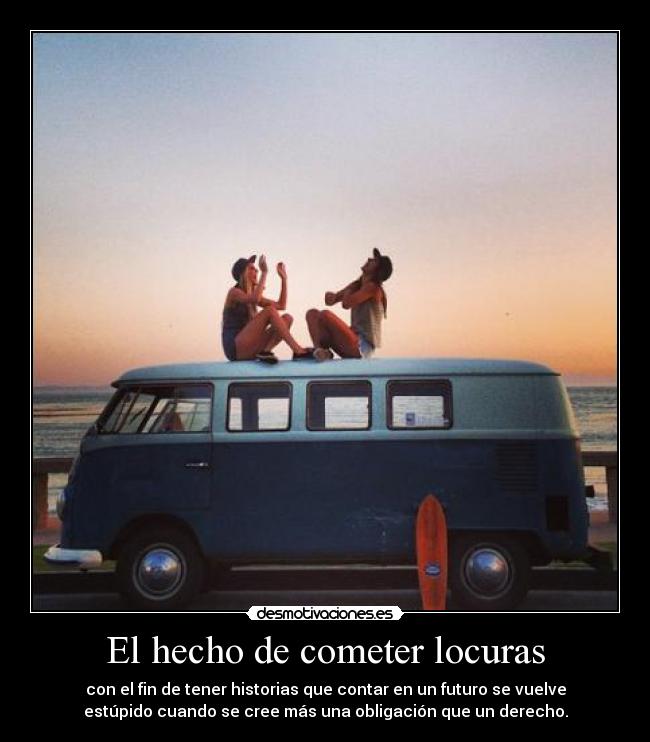 El hecho de cometer locuras - con el fin de tener historias que contar en un futuro se vuelve
estúpido cuando se cree más una obligación que un derecho.