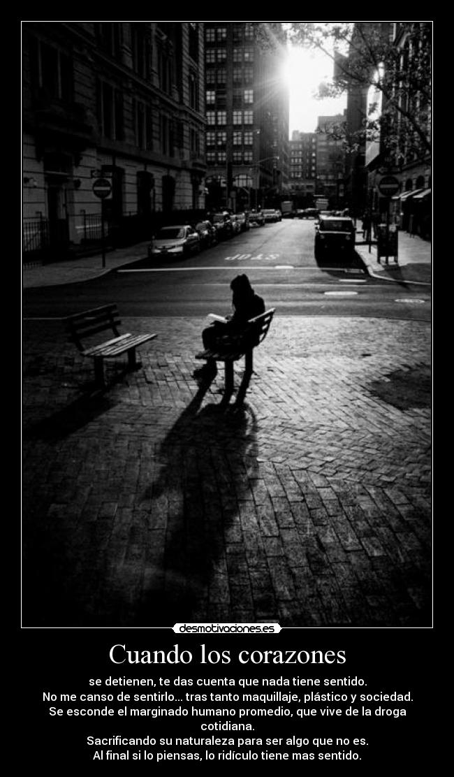 Cuando los corazones - se detienen, te das cuenta que nada tiene sentido.
No me canso de sentirlo... tras tanto maquillaje, plástico y sociedad.
Se esconde el marginado humano promedio, que vive de la droga
cotidiana.
Sacrificando su naturaleza para ser algo que no es.
Al final si lo piensas, lo ridículo tiene mas sentido.