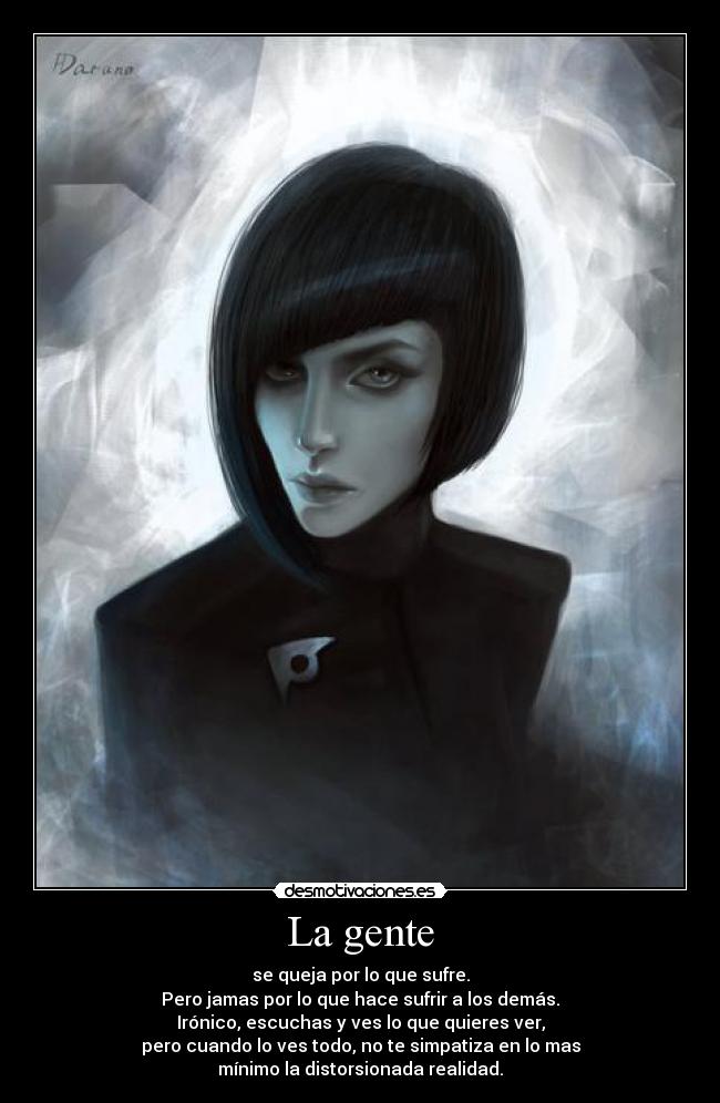 La gente - se queja por lo que sufre.
Pero jamas por lo que hace sufrir a los demás.
Irónico, escuchas y ves lo que quieres ver,
pero cuando lo ves todo, no te simpatiza en lo mas
mínimo la distorsionada realidad.