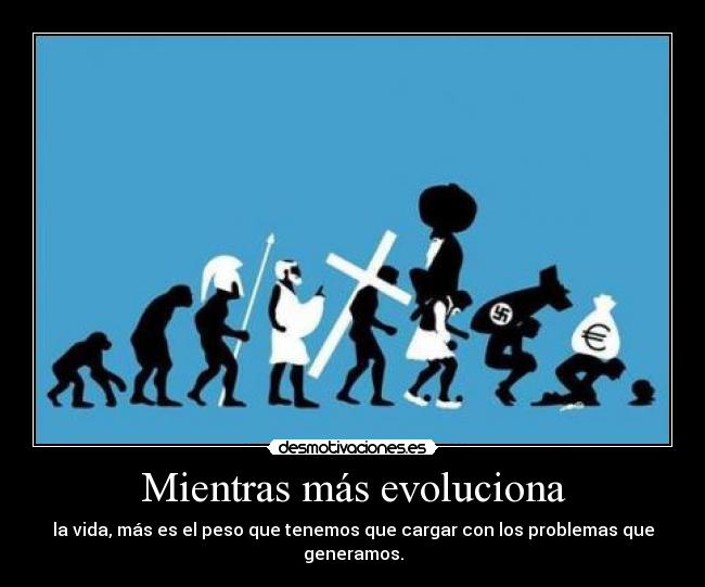 Mientras más evoluciona - la vida, más es el peso que tenemos que cargar con los problemas que generamos.