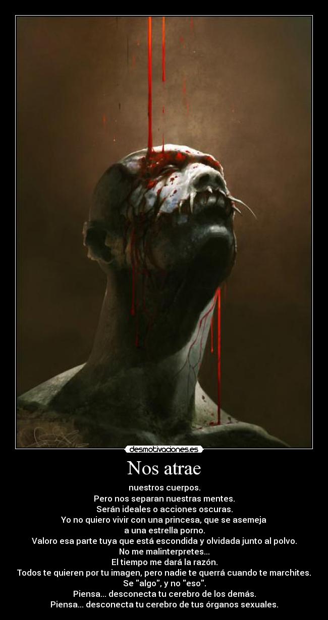 Nos atrae - nuestros cuerpos.
Pero nos separan nuestras mentes.
Serán ideales o acciones oscuras.
Yo no quiero vivir con una princesa, que se asemeja
a una estrella porno.
Valoro esa parte tuya que está escondida y olvidada junto al polvo.
No me malinterpretes...
El tiempo me dará la razón.
Todos te quieren por tu imagen, pero nadie te querrá cuando te marchites.
Se algo, y no eso.
Piensa... desconecta tu cerebro de los demás.
Piensa... desconecta tu cerebro de tus órganos sexuales.