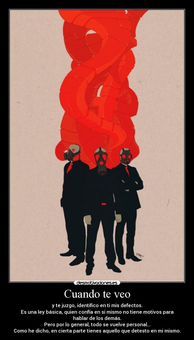 Cuando te veo - y te juzgo, identifico en ti mis defectos.
Es una ley básica, quien confía en si mismo no tiene motivos para
hablar de los demás.
Pero por lo general, todo se vuelve personal...
Como he dicho, en cierta parte tienes aquello que detesto en mi mismo.