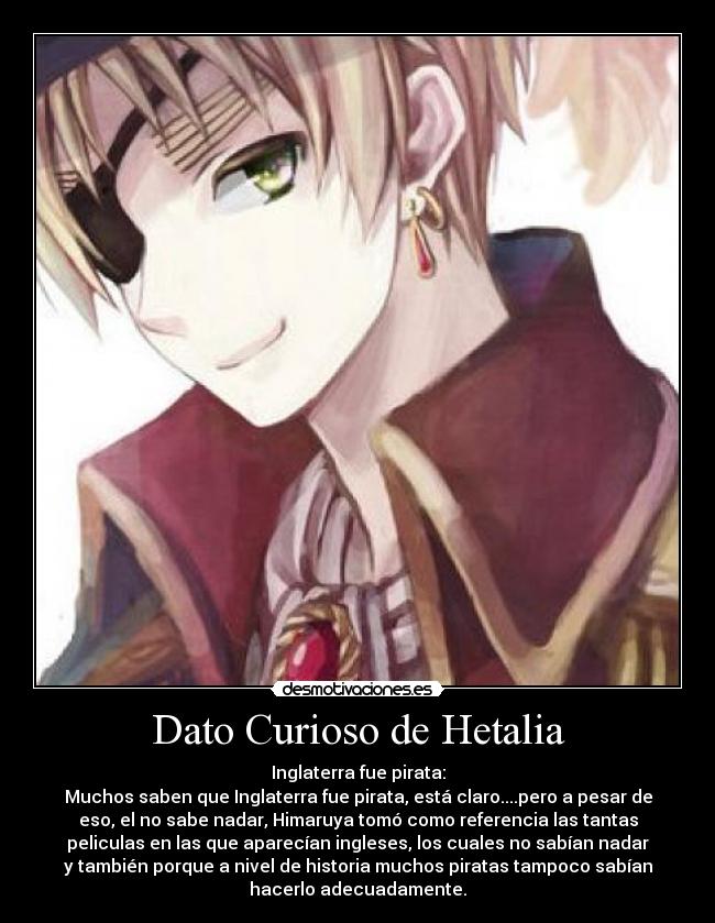 Dato Curioso de Hetalia - Inglaterra fue pirata:
Muchos saben que Inglaterra fue pirata, está claro....pero a pesar de
eso, el no sabe nadar, Himaruya tomó como referencia las tantas
peliculas en las que aparecían ingleses, los cuales no sabían nadar
y también porque a nivel de historia muchos piratas tampoco sabían
hacerlo adecuadamente.