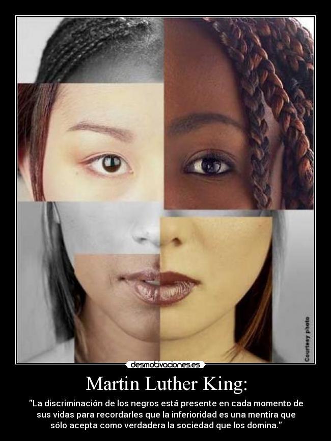 Martin Luther King: - La discriminación de los negros está presente en cada momento de
sus vidas para recordarles que la inferioridad es una mentira que
sólo acepta como verdadera la sociedad que los domina.