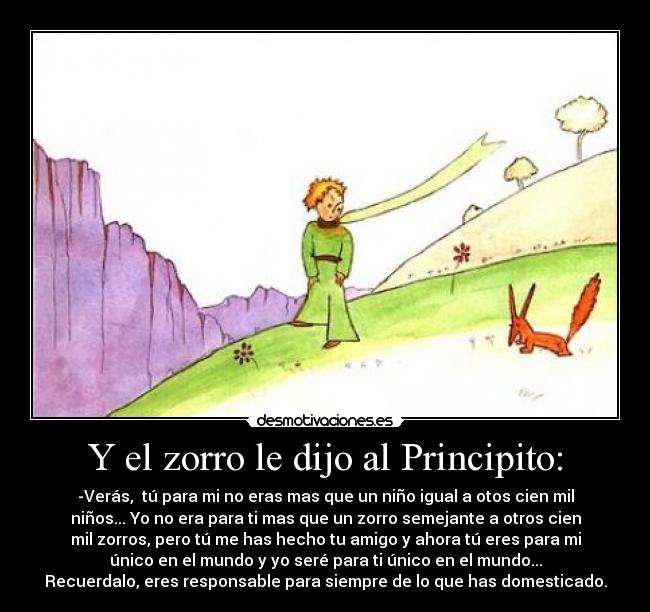 Y el zorro le dijo al Principito: - -Verás,  tú para mi no eras mas que un niño igual a otos cien mil
niños... Yo no era para ti mas que un zorro semejante a otros cien
mil zorros, pero tú me has hecho tu amigo y ahora tú eres para mi
único en el mundo y yo seré para ti único en el mundo...
Recuerdalo, eres responsable para siempre de lo que has domesticado.