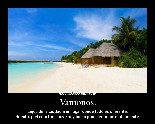 Vamonos. - Lejos de la ciudad,a un lugar donde todo es diferente.
Nuestra piel esta tan suave hoy como para sentirnos mutuamente.