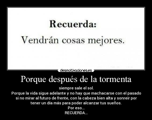 Porque después de la tormenta - siempre sale el sol.
Porque la vida sigue adelante y no hay que machacarse con el pasado
si no mirar al futuro de frente, con la cabeza bien alta y sonreir por
tener un día más para poder alcanzar tus sueños.
Por eso...
RECUERDA...