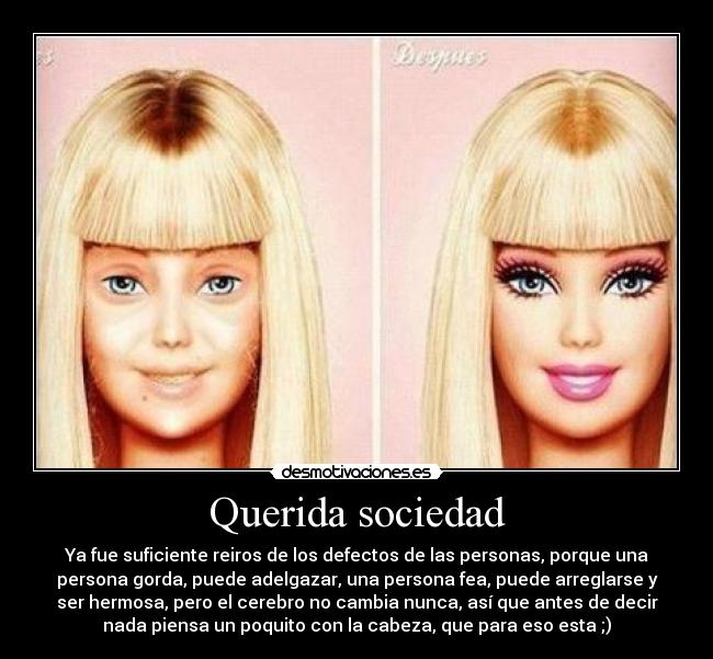 Querida sociedad - Ya fue suficiente reiros de los defectos de las personas, porque una
persona gorda, puede adelgazar, una persona fea, puede arreglarse y
ser hermosa, pero el cerebro no cambia nunca, así que antes de decir
nada piensa un poquito con la cabeza, que para eso esta ;)